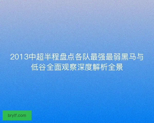 2013中超半程盘点各队最强最弱黑马与低谷全面观察深度解析全景