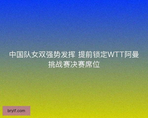 中国队女双强势发挥 提前锁定WTT阿曼挑战赛决赛席位