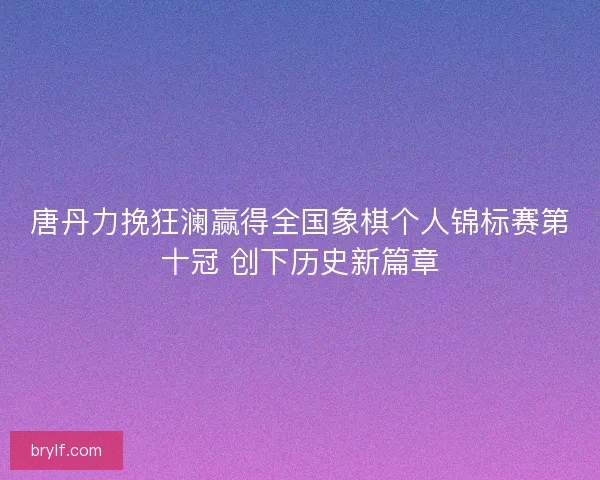 唐丹力挽狂澜赢得全国象棋个人锦标赛第十冠 创下历史新篇章