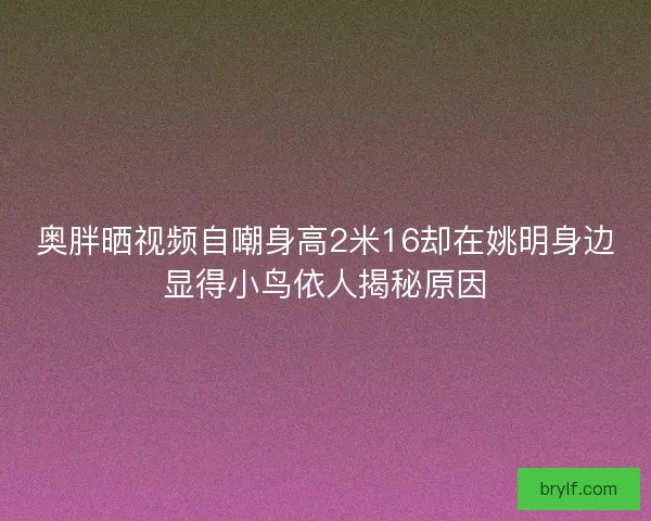 奥胖晒视频自嘲身高2米16却在姚明身边显得小鸟依人揭秘原因