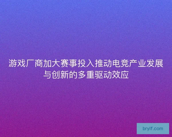 游戏厂商加大赛事投入推动电竞产业发展与创新的多重驱动效应