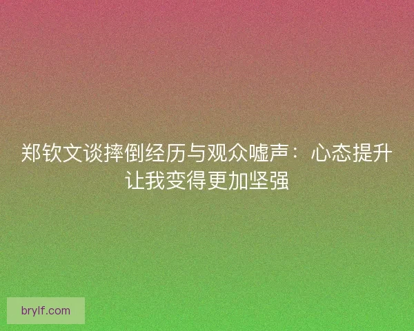 郑钦文谈摔倒经历与观众嘘声：心态提升让我变得更加坚强