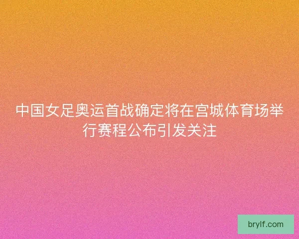 中国女足奥运首战确定将在宫城体育场举行赛程公布引发关注