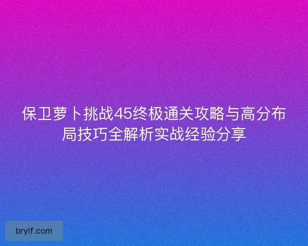 保卫萝卜挑战45终极通关攻略与高分布局技巧全解析实战经验分享