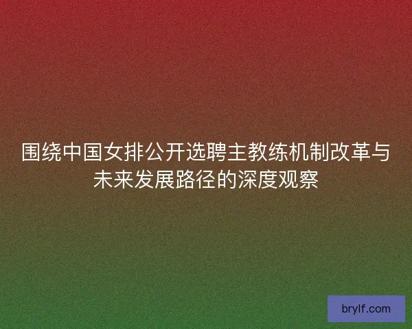 围绕中国女排公开选聘主教练机制改革与未来发展路径的深度观察